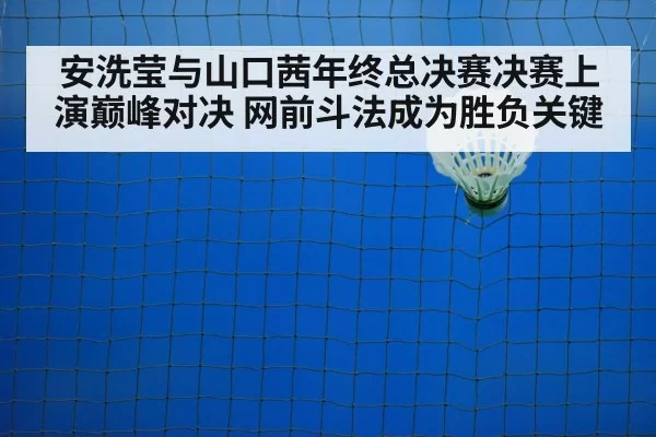 安洗莹与山口茜年终总决赛决赛上演巅峰对决 网前斗法成为胜负关键