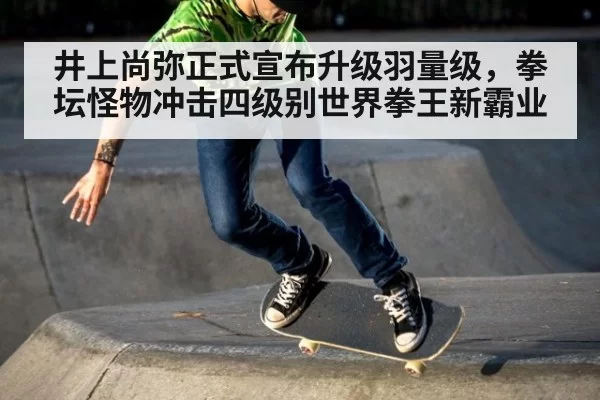 井上尚弥正式宣布升级羽量级，拳坛怪物冲击四级别世界拳王新霸业